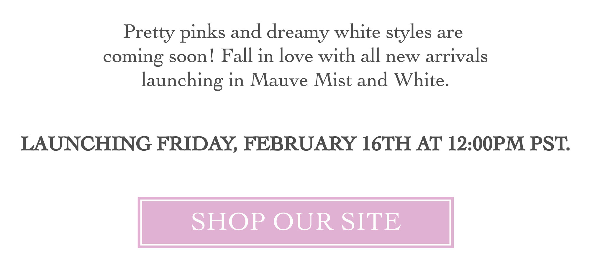 MARK YOUR CALENDARS - MAUVE MIST AND WHITE STYLES LAUNCHING FRIDAY, FEBRUARY 16TH AT 12PM PST LINK TO SHOP ALL