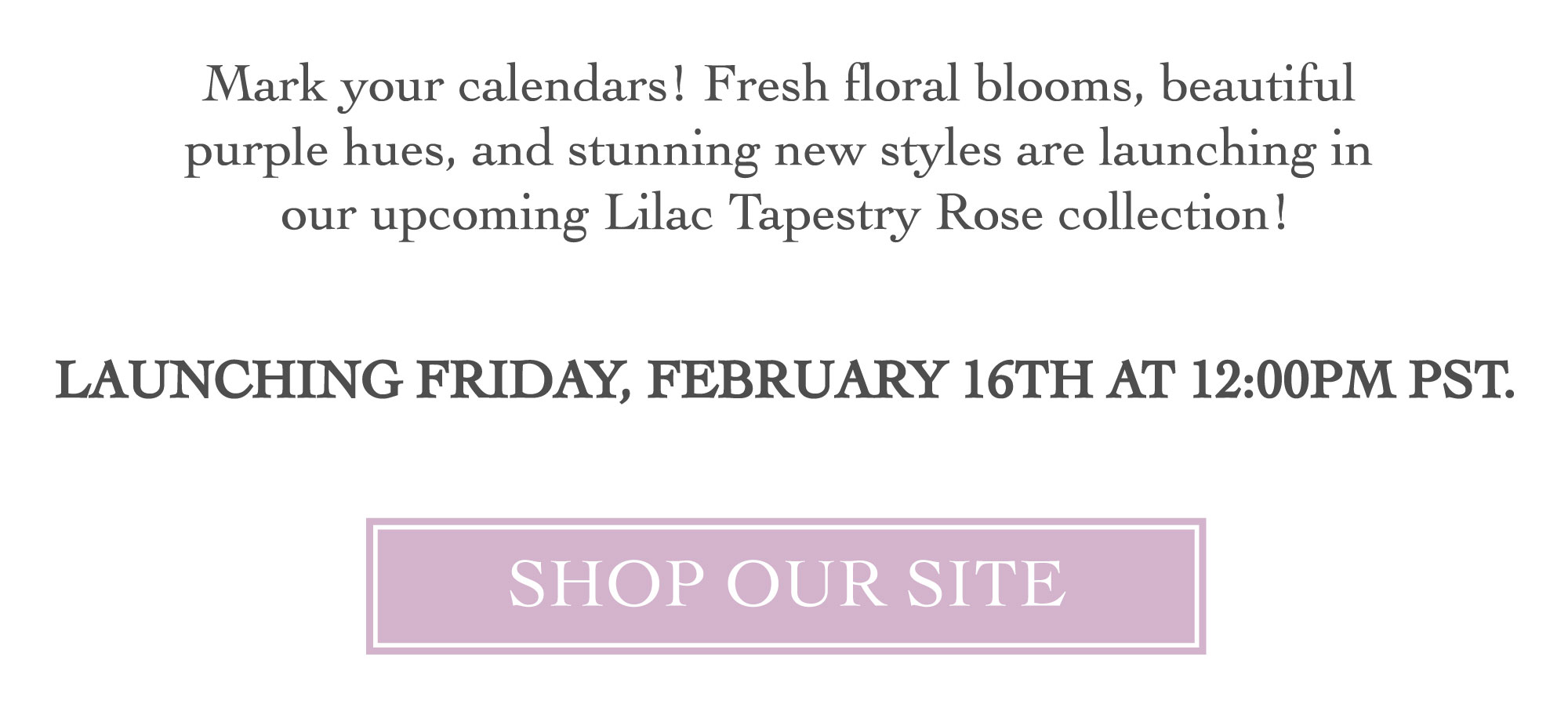 MARK YOUR CALENDARS - LILAC TAPESTRY ROSE LAUNCHING FRIDAY, FEBRUARY 16TH AT 12PM PST LINK TO SHOP ALL